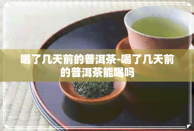 喝了几天前的普洱茶-喝了几天前的普洱茶能喝吗