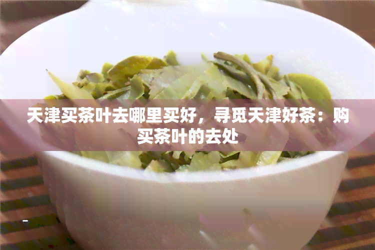 天津买茶叶去哪里买好，寻觅天津好茶：购买茶叶的去处