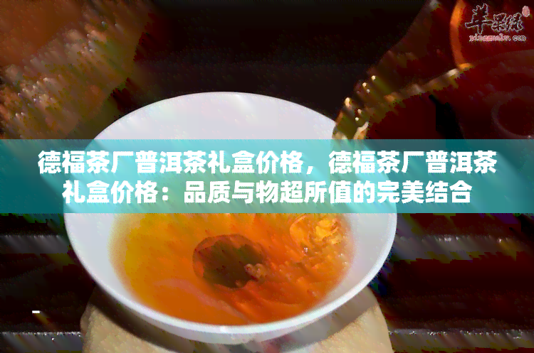 德福茶厂普洱茶礼盒价格，德福茶厂普洱茶礼盒价格：品质与物超所值的完美结合