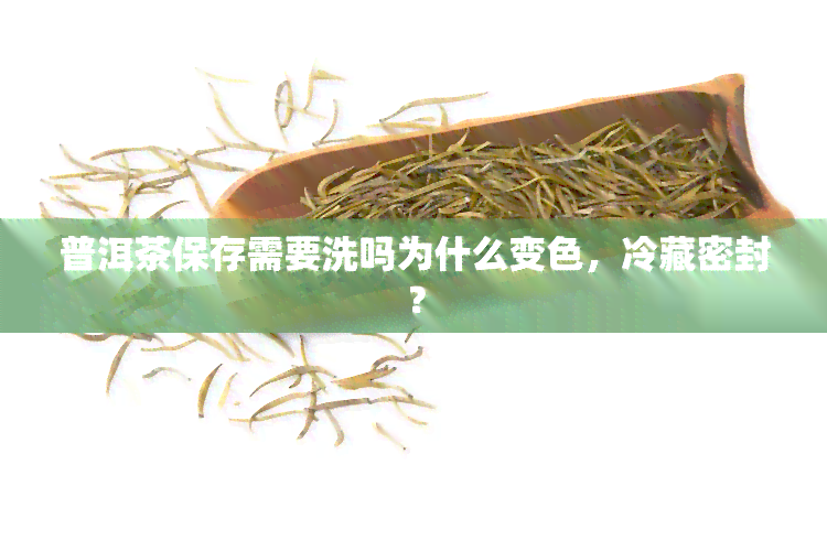 普洱茶保存需要洗吗为什么变色，冷藏密封？