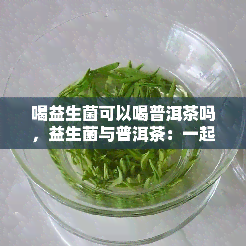 喝益生菌可以喝普洱茶吗，益生菌与普洱茶：一起喝会有什么效果？