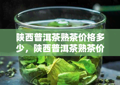 陕西普洱茶熟茶价格多少，陕西普洱茶熟茶价格调查：市场行情一览