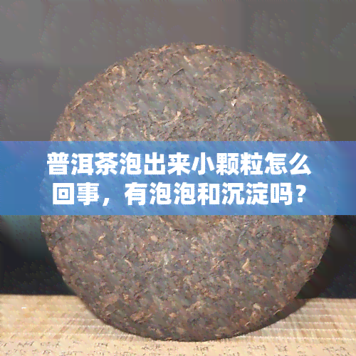 普洱茶泡出来小颗粒怎么回事，有泡泡和沉淀吗？