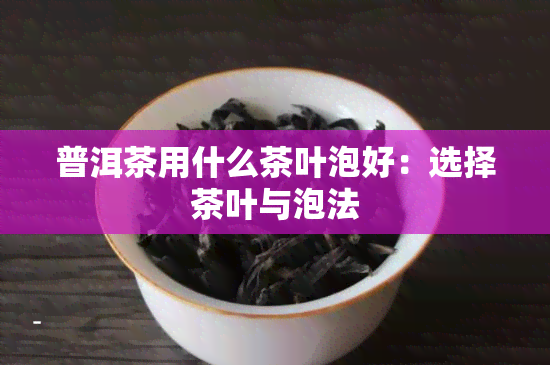 普洱茶用什么茶叶泡好：选择茶叶与泡法