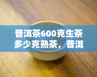 普洱茶600克生茶多少克熟茶，普洱茶600克生茶多少克茶