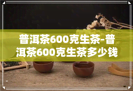 普洱茶600克生茶-普洱茶600克生茶多少钱