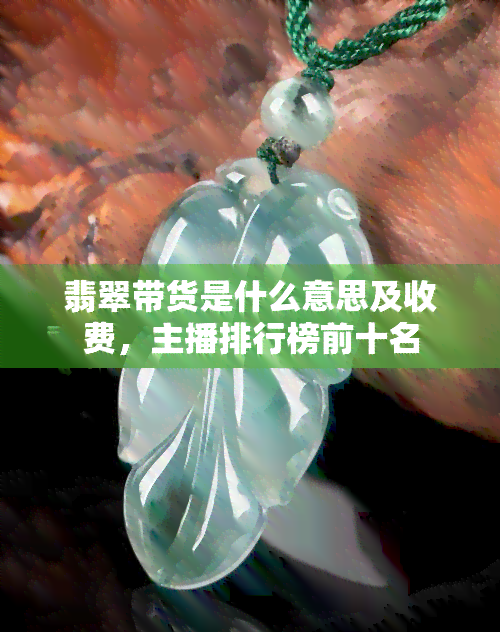 翡翠带货是什么意思及收费，主播排行榜前十名