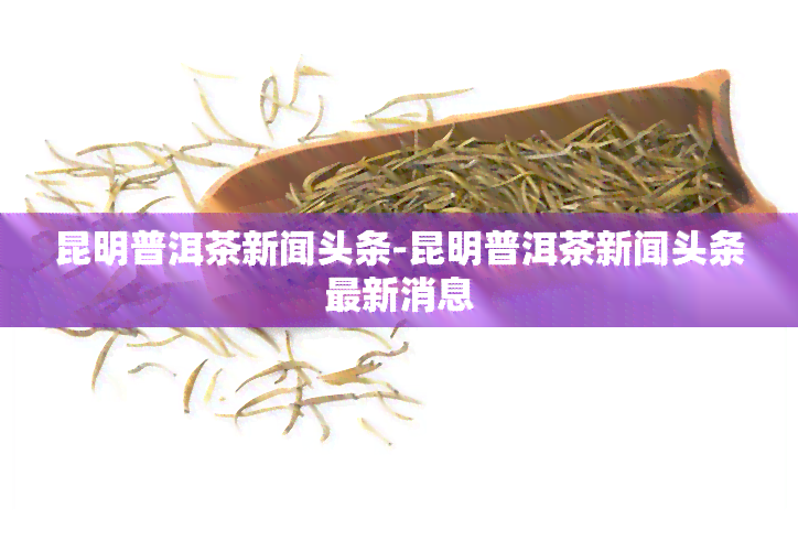 昆明普洱茶新闻头条-昆明普洱茶新闻头条最新消息