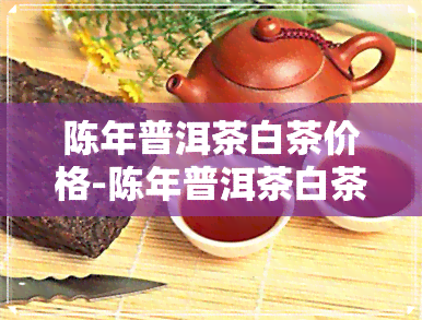 陈年普洱茶白茶价格-陈年普洱茶白茶价格多少