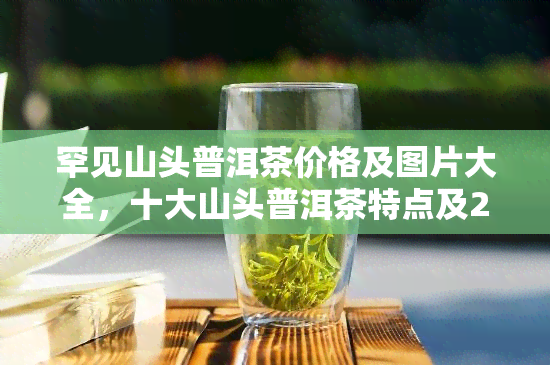 罕见山头普洱茶价格及图片大全，十大山头普洱茶特点及2020年价格表