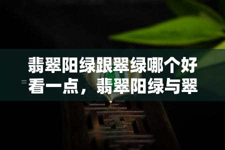 翡翠阳绿跟翠绿哪个好看一点，翡翠阳绿与翠绿：哪个更惊艳？