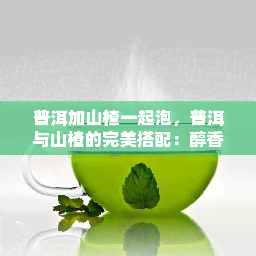 普洱加山楂一起泡，普洱与山楂的完美搭配：醇香与清爽的泡茶新体验