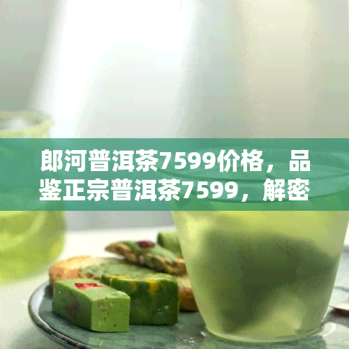 郎河普洱茶7599价格，品鉴正宗普洱茶7599，解密郎河茶价值！