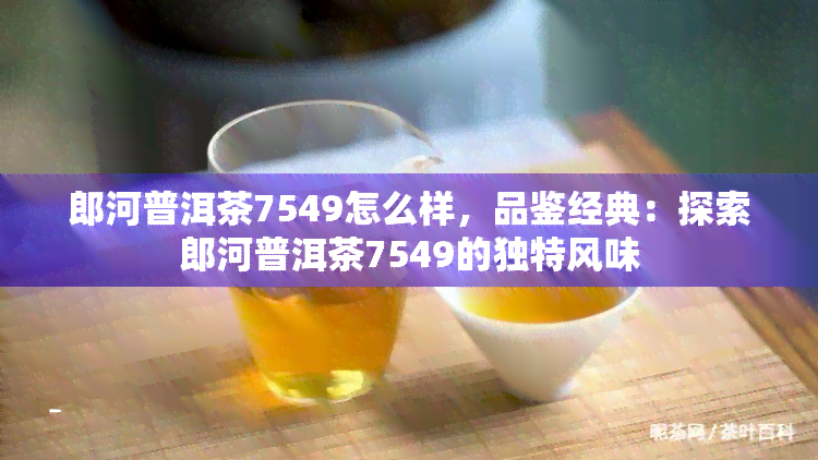 郎河普洱茶7549怎么样，品鉴经典：探索郎河普洱茶7549的独特风味