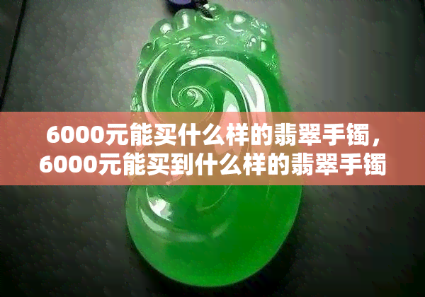 6000元能买什么样的翡翠手镯，6000元能买到什么样的翡翠手镯？解析市场价位与品质之间的关系