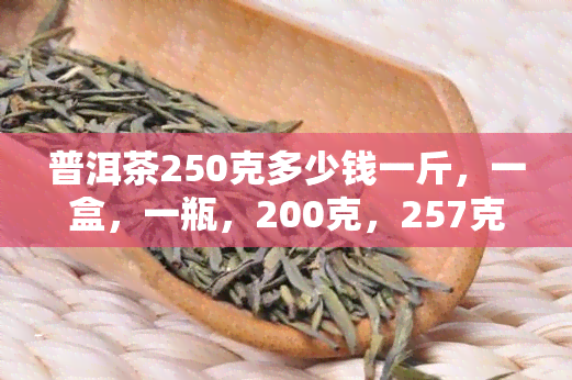 普洱茶250克多少钱一斤，一盒，一瓶，200克，257克