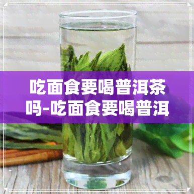 吃面食要喝普洱茶吗-吃面食要喝普洱茶吗女生