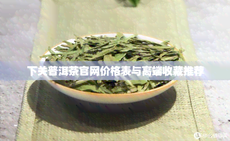 下关普洱茶官网价格表与高端收藏推荐