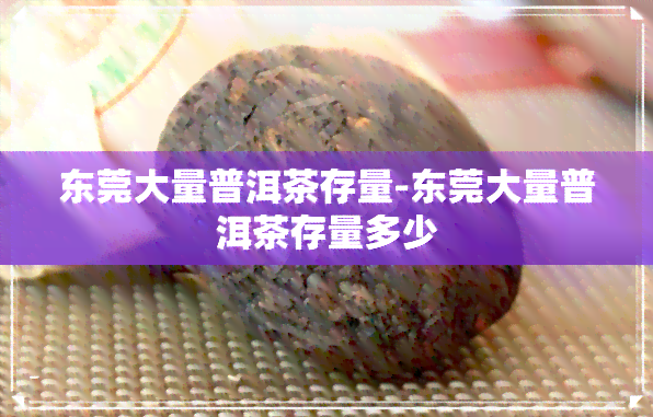 东莞大量普洱茶存量-东莞大量普洱茶存量多少