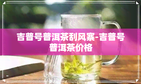 吉普号普洱茶刮风寨-吉普号普洱茶价格