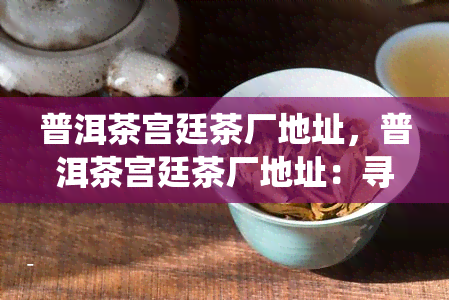 普洱茶宫廷茶厂地址，普洱茶宫廷茶厂地址：寻找传统工艺的源头