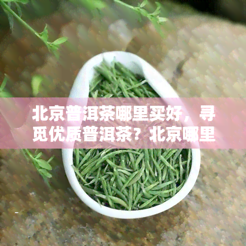 北京普洱茶哪里买好，寻觅优质普洱茶？北京哪里购买？