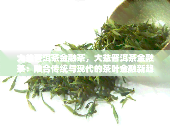 大益普洱茶金融茶，大益普洱茶金融茶：融合传统与现代的茶叶金融新趋势