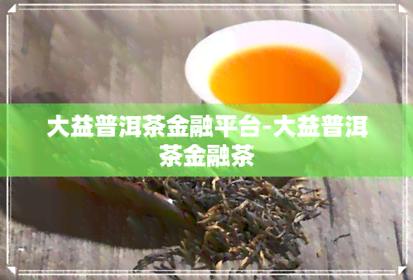 大益普洱茶金融平台-大益普洱茶金融茶