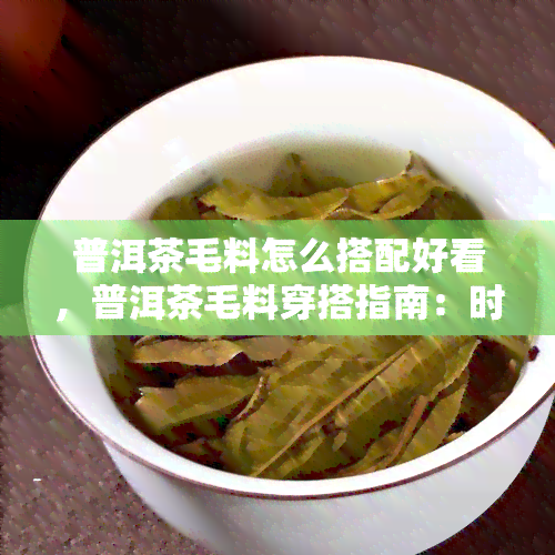 普洱茶毛料怎么搭配好看，普洱茶毛料穿搭指南：时搭配技巧一览