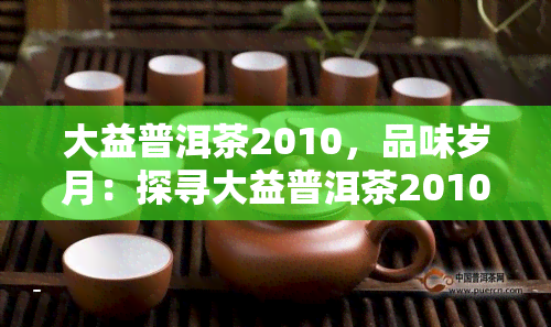 大益普洱茶2010，品味岁月：探寻大益普洱茶2010的醇香之旅