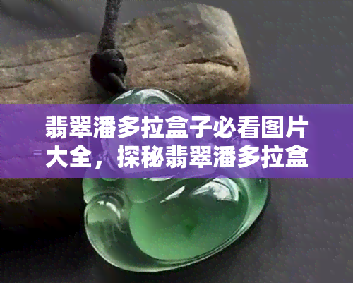 翡翠潘多拉盒子必看图片大全，探秘翡翠潘多拉盒子：精彩图片集锦一览