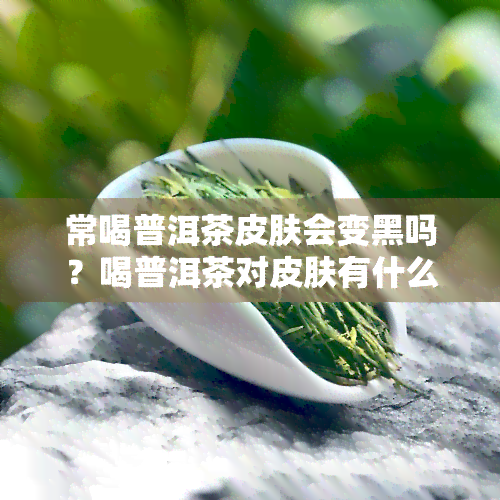 常喝普洱茶皮肤会变黑吗？喝普洱茶对皮肤有什么好处和坏处？