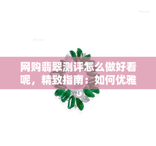 网购翡翠测评怎么做好看呢，精致指南：如何优雅地进行网购翡翠测评？