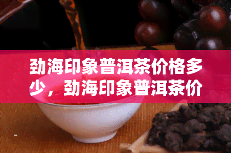 劲海印象普洱茶价格多少，劲海印象普洱茶价格揭秘：市场行情一览