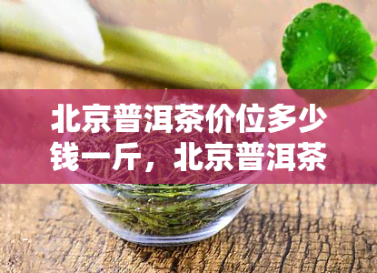 北京普洱茶价位多少钱一斤，北京普洱茶一斤价格调查：究竟是多少钱？