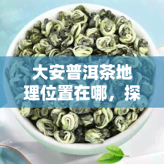 大安普洱茶地理位置在哪，探寻大安普洱茶的地理位置：茶叶之源藏于何处？