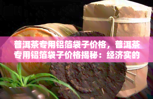 普洱茶专用铝箔袋子价格，普洱茶专用铝箔袋子价格揭秘：经济实的包装选择！