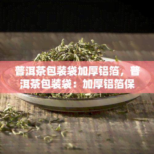 普洱茶包装袋加厚铝箔，普洱茶包装袋：加厚铝箔保，味道更持久！