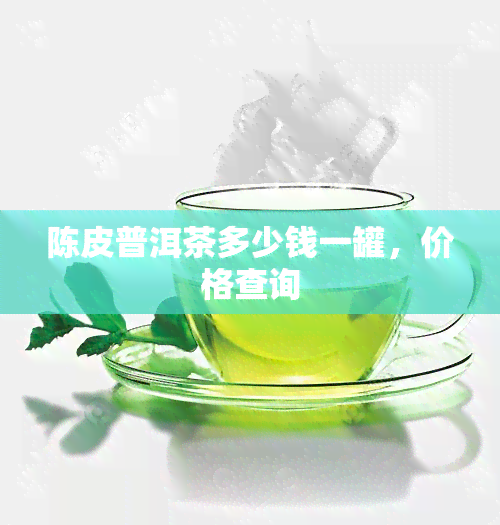 陈皮普洱茶多少钱一罐，价格查询