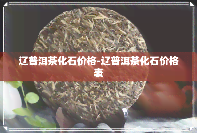 辽普洱茶化石价格-辽普洱茶化石价格表