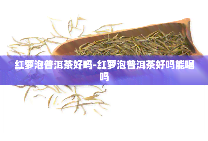 红萝泡普洱茶好吗-红萝泡普洱茶好吗能喝吗