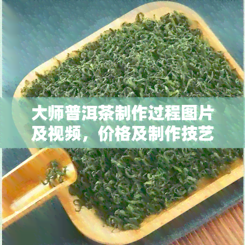 大师普洱茶制作过程图片及视频，价格及制作技艺详解