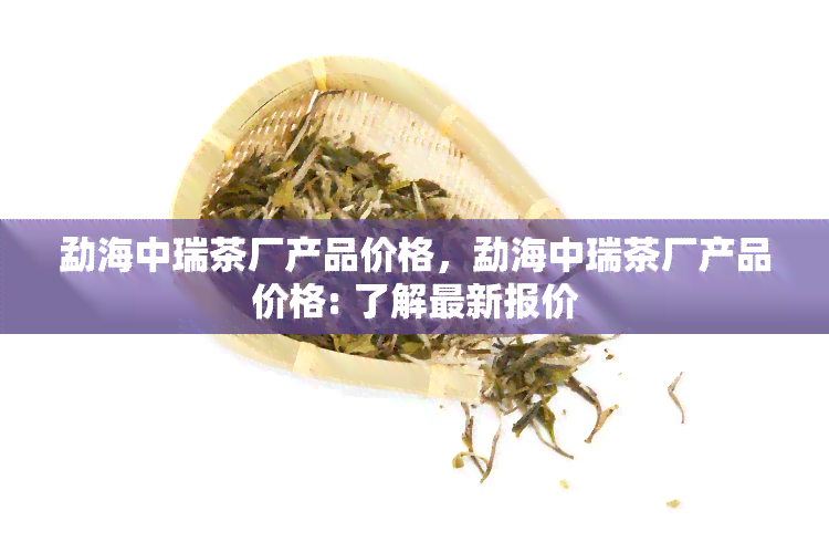 勐海中瑞茶厂产品价格，勐海中瑞茶厂产品价格: 了解最新报价