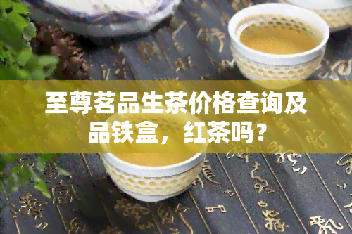 至尊茗品生茶价格查询及品铁盒，红茶吗？