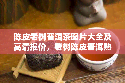 陈皮老树普洱茶图片大全及高清报价，老树陈皮普洱熟茶冲泡方法和功效