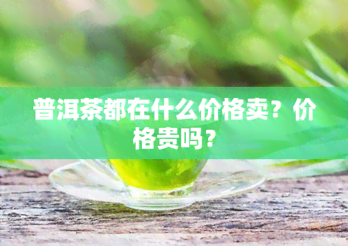 普洱茶都在什么价格卖？价格贵吗？