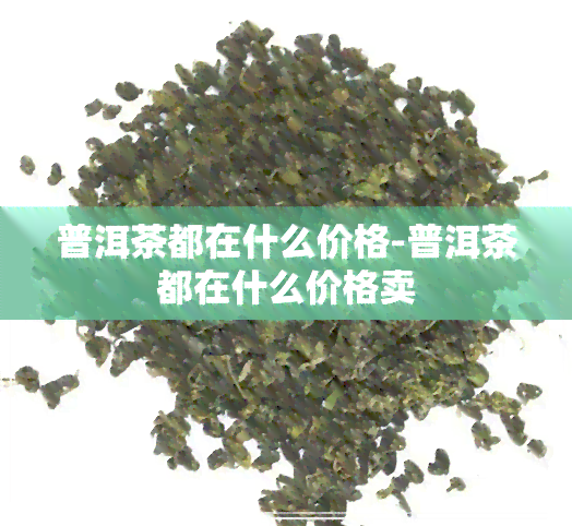 普洱茶都在什么价格-普洱茶都在什么价格卖