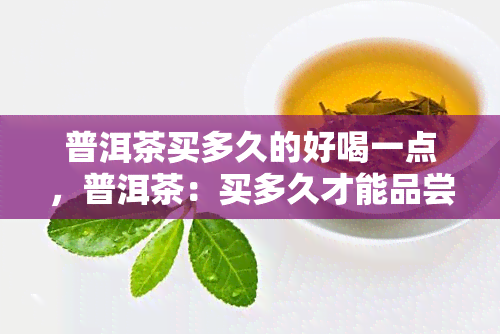 普洱茶买多久的好喝一点，普洱茶：买多久才能品尝到更好的口感？