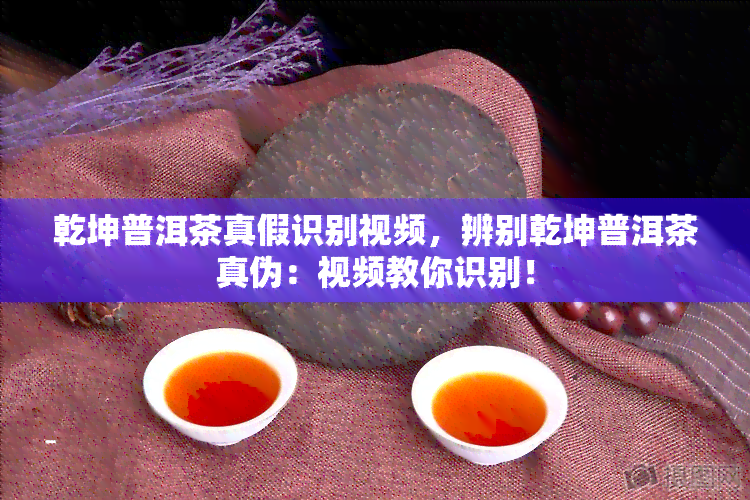 乾坤普洱茶真假识别视频，辨别乾坤普洱茶真伪：视频教你识别！