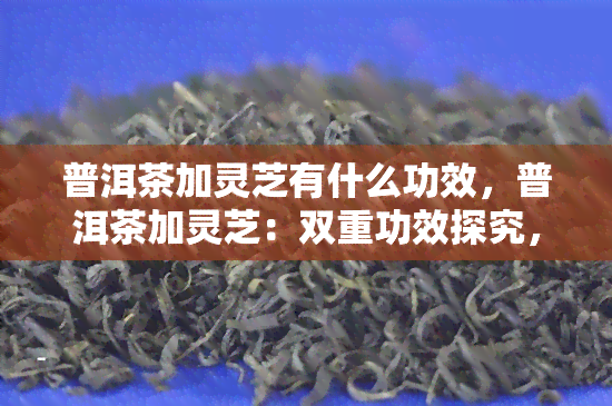 普洱茶加灵芝有什么功效，普洱茶加灵芝：双重功效探究，健双赢！